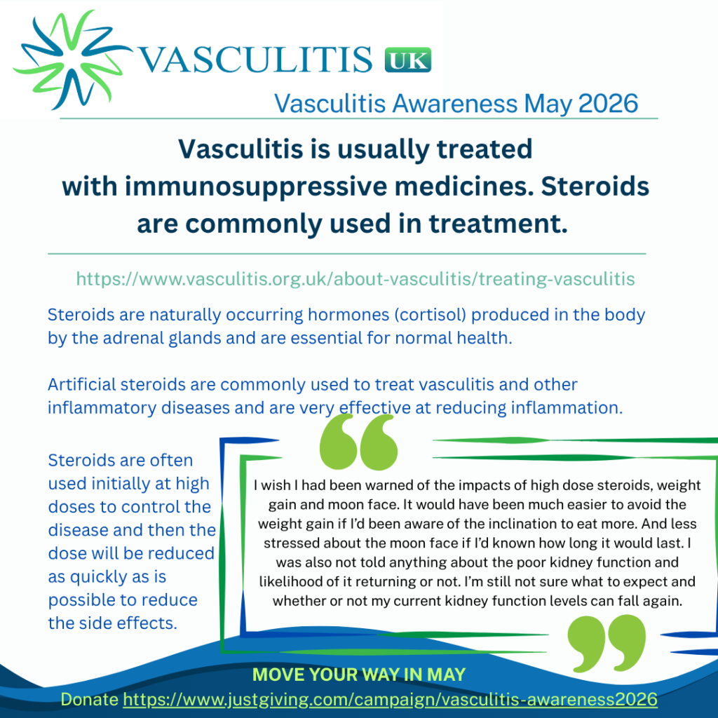 Steroids are naturally occurring hormones (cortisol) produced in the body by the adrenal glands and are essential for normal health. Artificial steroids are commonly used to treat vasculitis and other inflammatory diseases and are very effective at reducing inflammation. They are often used initially at high doses to control the disease and then the dose will be reduced as quickly as is possible to reduce the side effects.