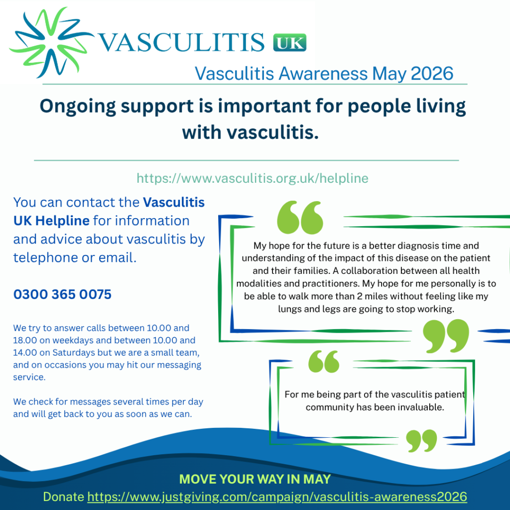 You can contact the Vasculitis UK Helpline for information and advice about vasculitis by telephone or email. If you prefer you can write to us. 0300 365 0075 – we try to answer calls between 10.00 and 18.00 on weekdays and between 10.00 and 14.00 on Saturdays but we are a small team, and on occasions you may hit our messaging service. We check for messages several times per day and will get back to you as soon as we can.