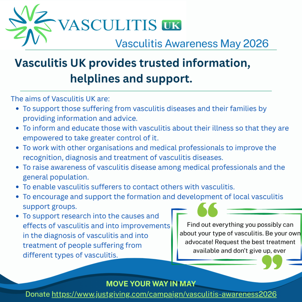 The aims of Vasculitis UK are: • To support those suffering from vasculitis diseases and their families by providing information and advice. • To inform and educate those with vasculitis about their illness so that they are empowered to take greater control of it. • To work with other organisations and medical professionals to improve the recognition, diagnosis and treatment of vasculitis diseases. • To raise awareness of vasculitis disease among medical professionals and the general population. • To enable vasculitis sufferers to contact others with vasculitis. • To encourage and support the formation and development of local vasculitis support groups. • To support research into the causes and effects of vasculitis and into improvements in the diagnosis of vasculitis and into treatment of people suffering from different types of vasculitis.