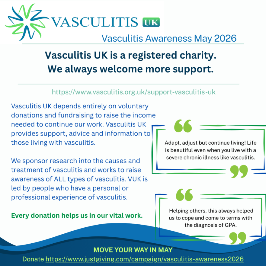 Vasculitis UK depends entirely on voluntary donations and fundraising to raise the income needed to continue our work. Vasculitis UK provides support, advice and information to those living with vasculitis. VUK sponsors research into the causes and treatment of vasculitis and works to raise awareness of ALL types of vasculitis. VUK is led by people who have a personal or professional experience of vasculitis.